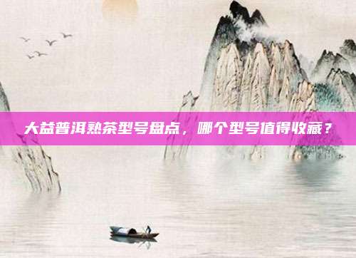 大益普洱熟茶型号盘点，哪个型号值得收藏？
