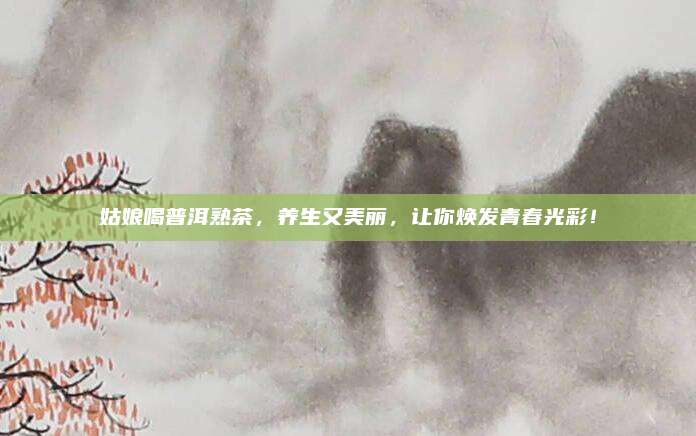 姑娘喝普洱熟茶，养生又美丽，让你焕发青春光彩！