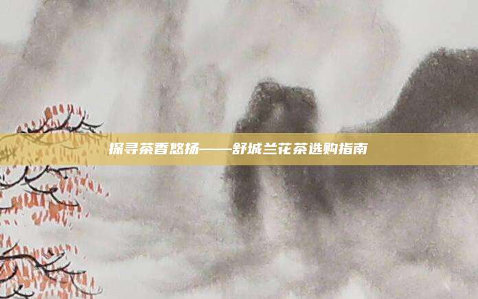 探寻茶香悠扬——舒城兰花茶选购指南