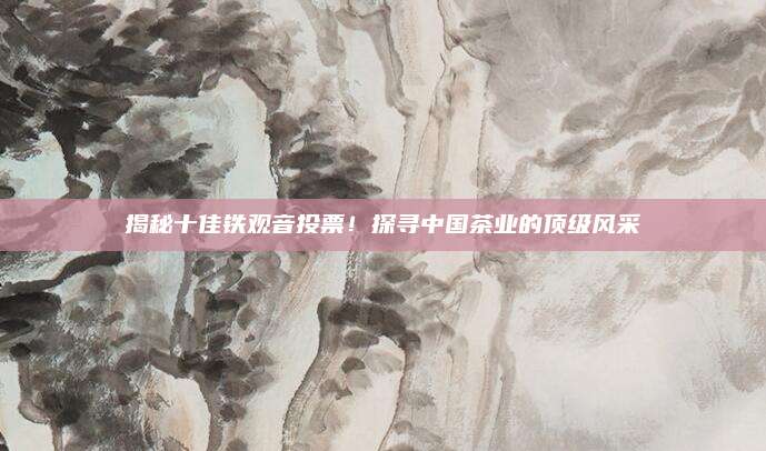 揭秘十佳铁观音投票！探寻中国茶业的顶级风采