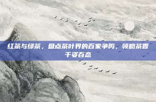 红茶与绿茶，盘点茶叶界的百家争鸣，领略茶香千姿百态