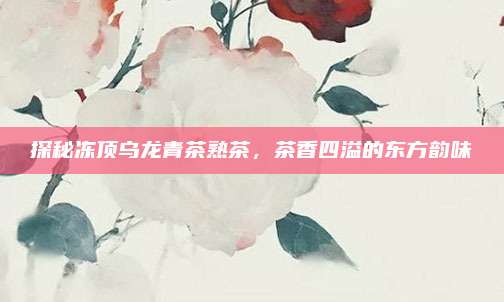 探秘冻顶乌龙青茶熟茶,茶香四溢的东方韵味