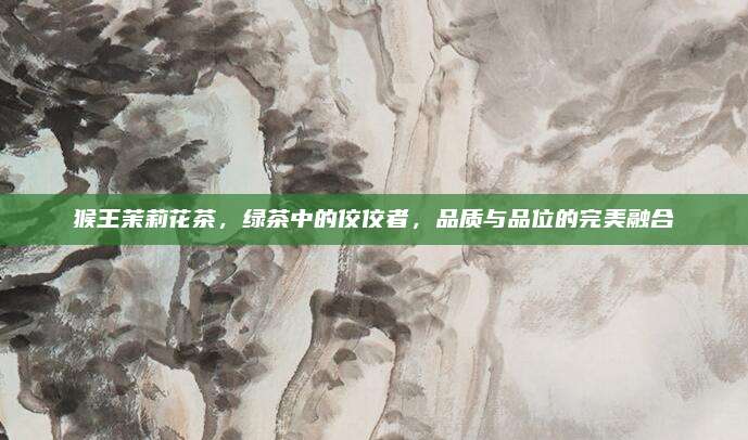 猴王茉莉花茶,绿茶中的佼佼者,品质与品位的完美融合