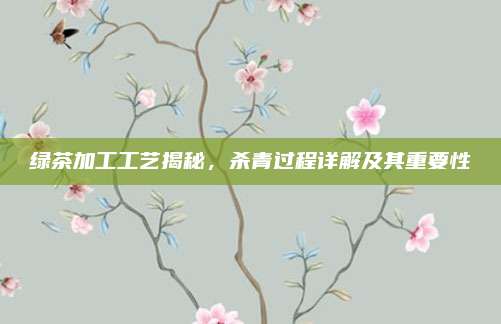 绿茶加工工艺揭秘，杀青过程详解及其重要性