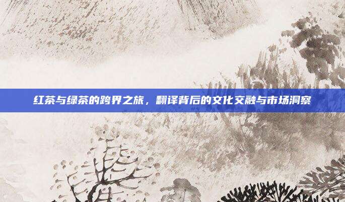 红茶与绿茶的跨界之旅,翻译背后的文化交融与市场洞察