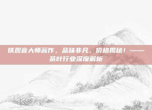 铁观音大师茗作，品味非凡，价格揭秘！——茶叶行业深度解析