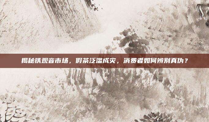 揭秘铁观音市场,假茶泛滥成灾,消费者如何辨别真伪?