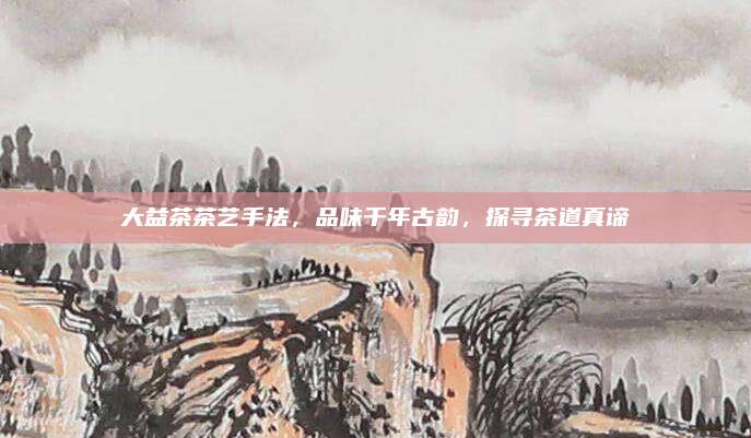 大益茶茶艺手法,品味千年古韵,探寻茶道真谛