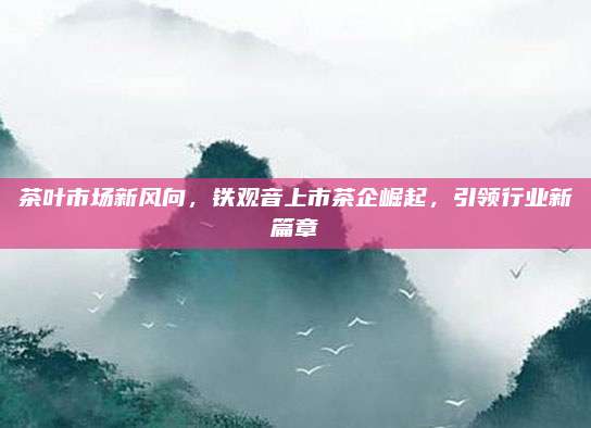 茶叶市场新风向,铁观音上市茶企崛起,引领行业新篇章