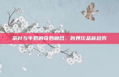 茶叶与牛奶的奇妙融合,跨界饮品新趋势