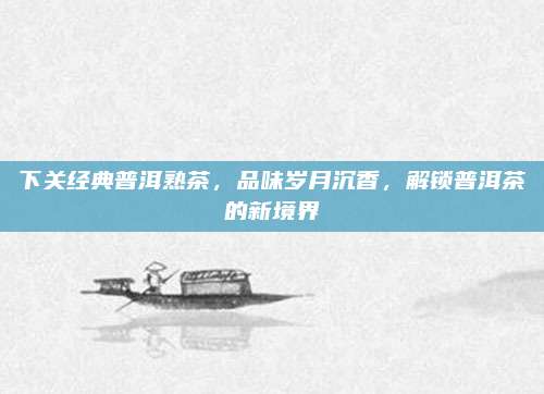 下关经典普洱熟茶,品味岁月沉香,解锁普洱茶的新境界