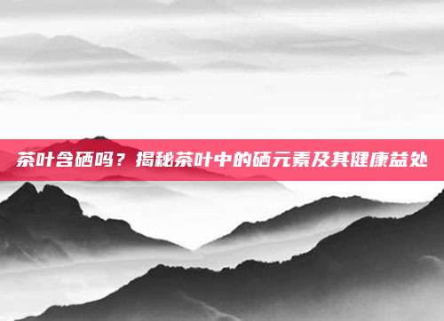 茶叶含硒吗?揭秘茶叶中的硒元素及其健康益处