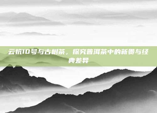 云抗10号与古树茶，探究普洱茶中的新贵与经典差异