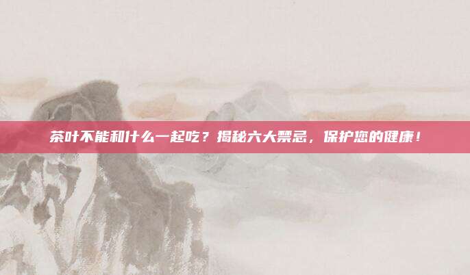 茶叶不能和什么一起吃?揭秘六大禁忌,保护您的健康!