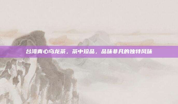 台湾青心乌龙茶,茶中珍品,品味非凡的独特风味