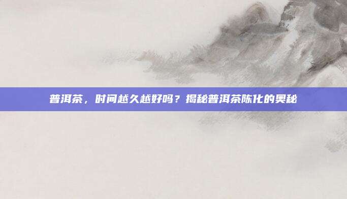 普洱茶,时间越久越好吗?揭秘普洱茶陈化的奥秘