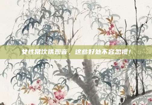 女性常饮铁观音,这些好处不容忽视!