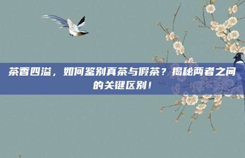 茶香四溢，如何鉴别真茶与假茶？揭秘两者之间的关键区别！