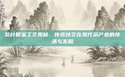 茶叶粗采工艺揭秘,传统技艺在现代茶产业的传承与发展