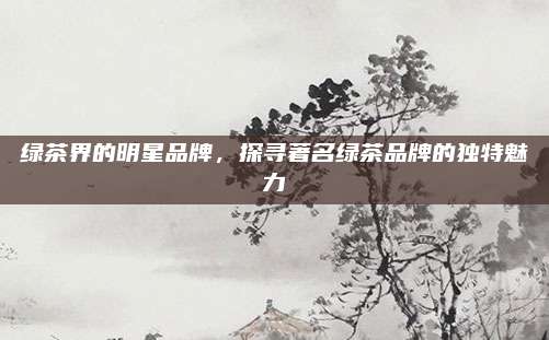 绿茶界的明星品牌，探寻著名绿茶品牌的独特魅力