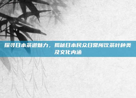 探寻日本茶道魅力,揭秘日本民众日常所饮茶叶种类及文化内涵