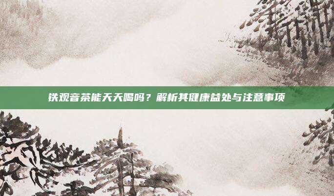 铁观音茶能天天喝吗?解析其健康益处与注意事项