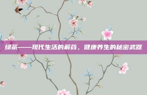 绿茶——现代生活的解药，健康养生的秘密武器