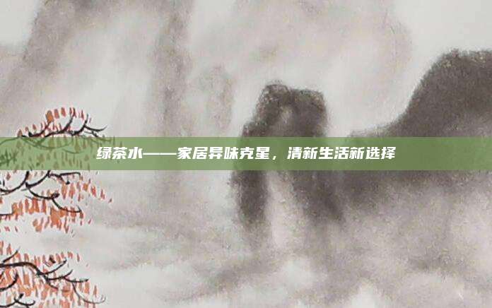绿茶水——家居异味克星，清新生活新选择
