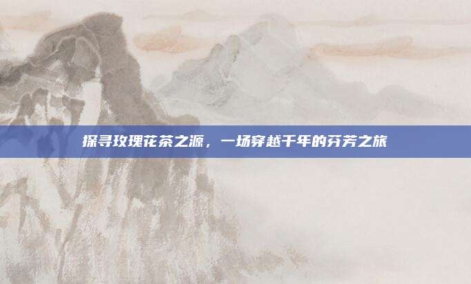 探寻玫瑰花茶之源,一场穿越千年的芬芳之旅