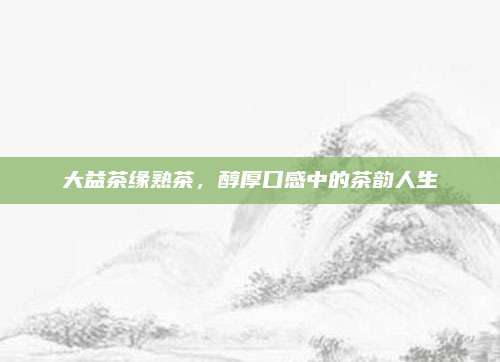 大益茶缘熟茶,醇厚口感中的茶韵人生