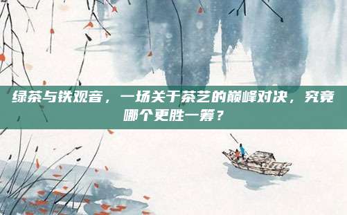 绿茶与铁观音,一场关于茶艺的巅峰对决,究竟哪个更胜一筹?
