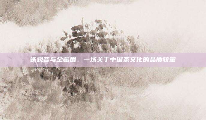 铁观音与金骏眉,一场关于中国茶文化的品质较量