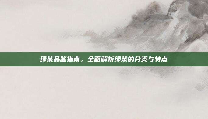 绿茶品鉴指南,全面解析绿茶的分类与特点
