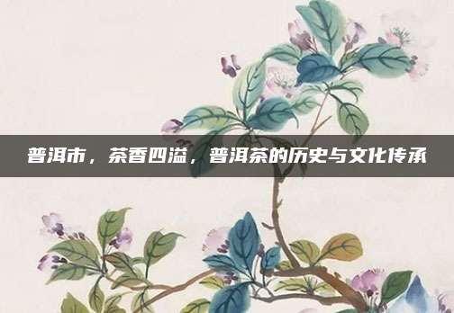 普洱市,茶香四溢,普洱茶的历史与文化传承