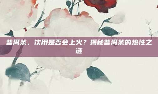普洱茶，饮用是否会上火？揭秘普洱茶的热性之谜