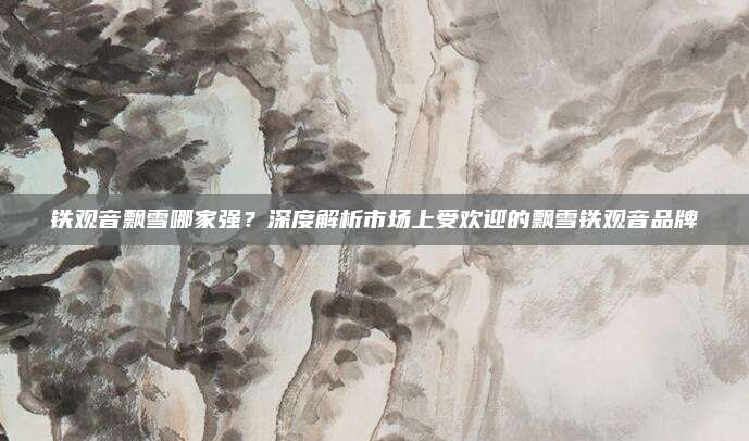铁观音飘雪哪家强?深度解析市场上受欢迎的飘雪铁观音品牌