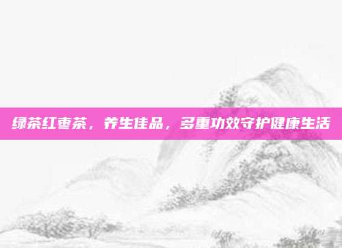 绿茶红枣茶,养生佳品,多重功效守护健康生活