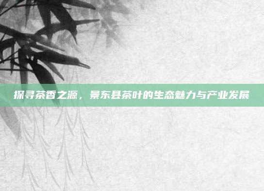 探寻茶香之源,景东县茶叶的生态魅力与产业发展