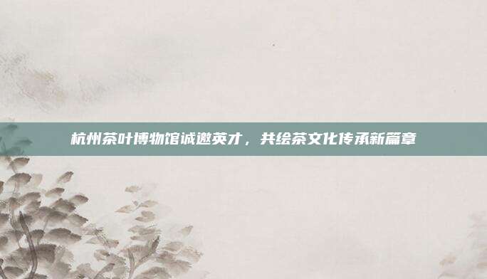 杭州茶叶博物馆诚邀英才,共绘茶文化传承新篇章