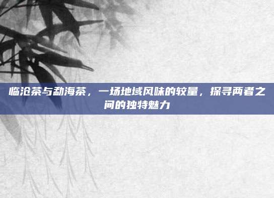 临沧茶与勐海茶，一场地域风味的较量，探寻两者之间的独特魅力