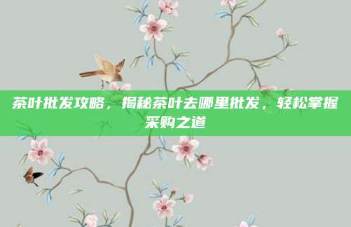茶叶批发攻略，揭秘茶叶去哪里批发，轻松掌握采购之道