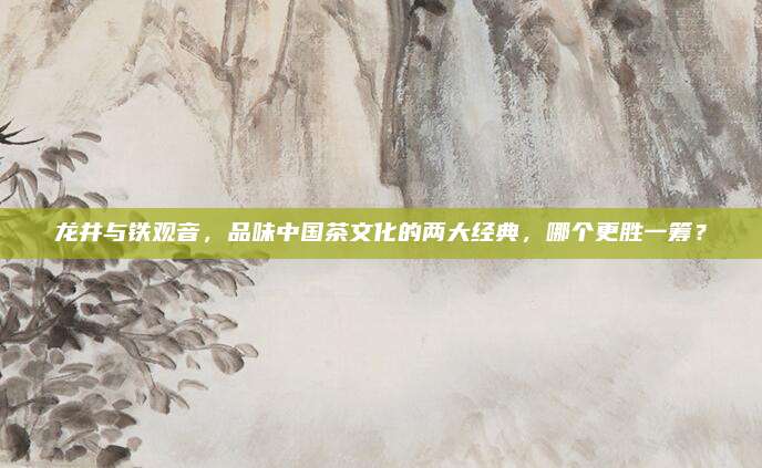 龙井与铁观音,品味中国茶文化的两大经典,哪个更胜一筹?