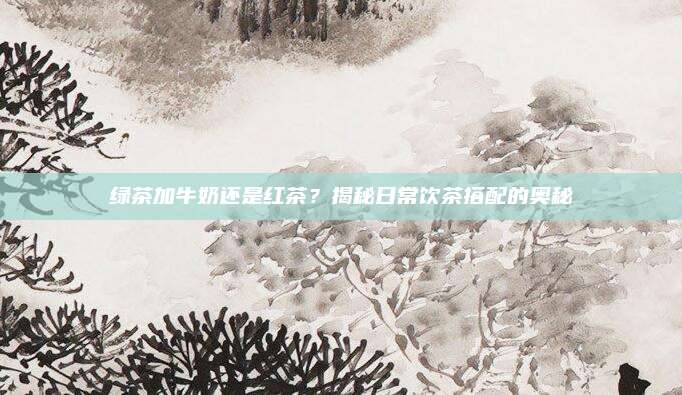 绿茶加牛奶还是红茶?揭秘日常饮茶搭配的奥秘
