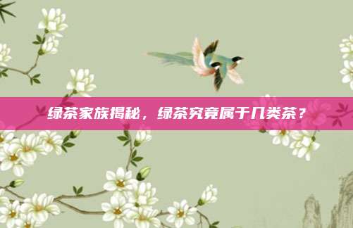 绿茶家族揭秘，绿茶究竟属于几类茶？