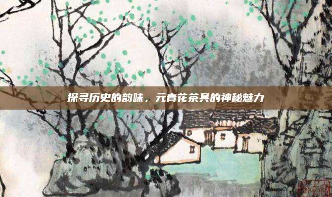 探寻历史的韵味,元青花茶具的神秘魅力
