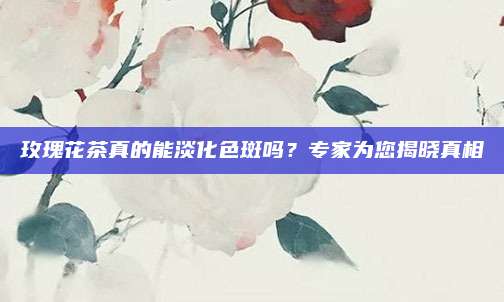 玫瑰花茶真的能淡化色斑吗?专家为您揭晓真相