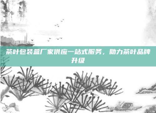 茶叶包装盒厂家供应一站式服务,助力茶叶品牌升级