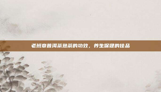 老班章普洱茶熟茶的功效,养生保健的佳品