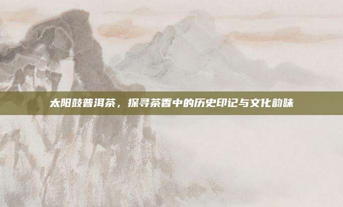 太阳鼓普洱茶,探寻茶香中的历史印记与文化韵味