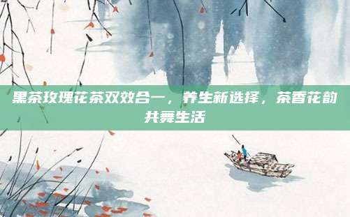 黑茶玫瑰花茶双效合一，养生新选择，茶香花韵共舞生活